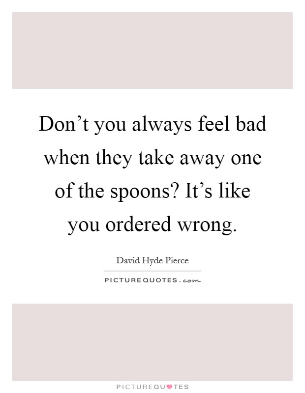 Don't you always feel bad when they take away one of the spoons? It's like you ordered wrong. Picture Quote #1