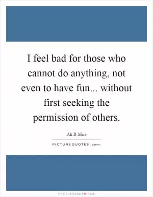 I feel bad for those who cannot do anything, not even to have fun... without first seeking the permission of others Picture Quote #1