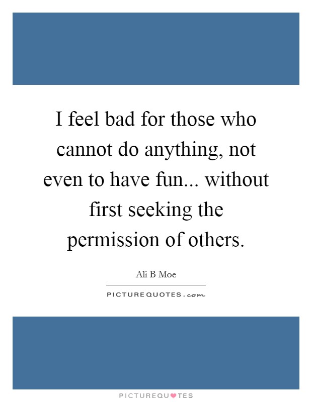 I feel bad for those who cannot do anything, not even to have fun... without first seeking the permission of others. Picture Quote #1