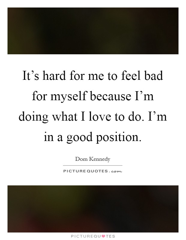 It's hard for me to feel bad for myself because I'm doing what I love to do. I'm in a good position. Picture Quote #1
