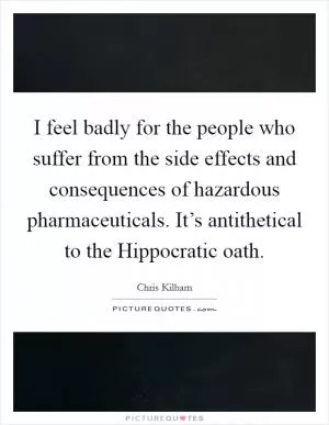 I feel badly for the people who suffer from the side effects and consequences of hazardous pharmaceuticals. It’s antithetical to the Hippocratic oath Picture Quote #1