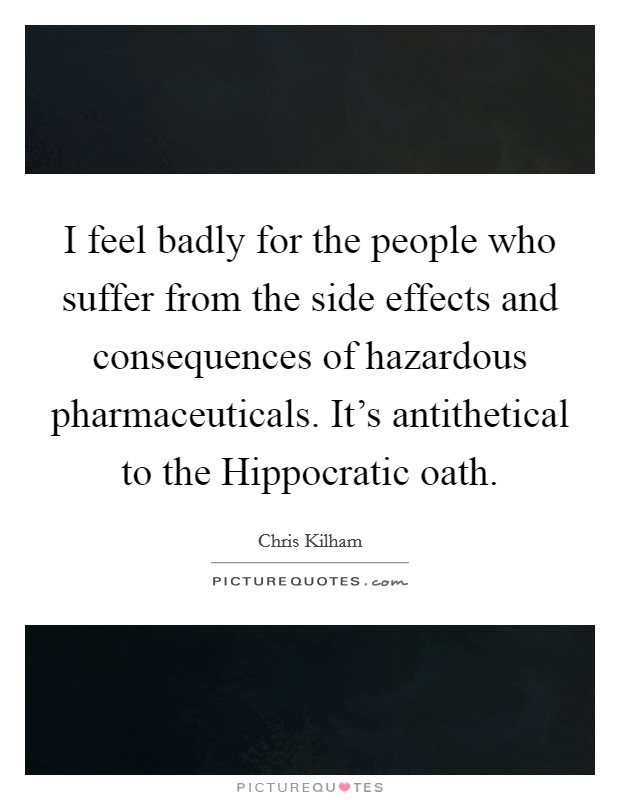 I feel badly for the people who suffer from the side effects and consequences of hazardous pharmaceuticals. It's antithetical to the Hippocratic oath. Picture Quote #1