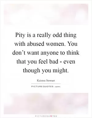 Pity is a really odd thing with abused women. You don’t want anyone to think that you feel bad - even though you might Picture Quote #1