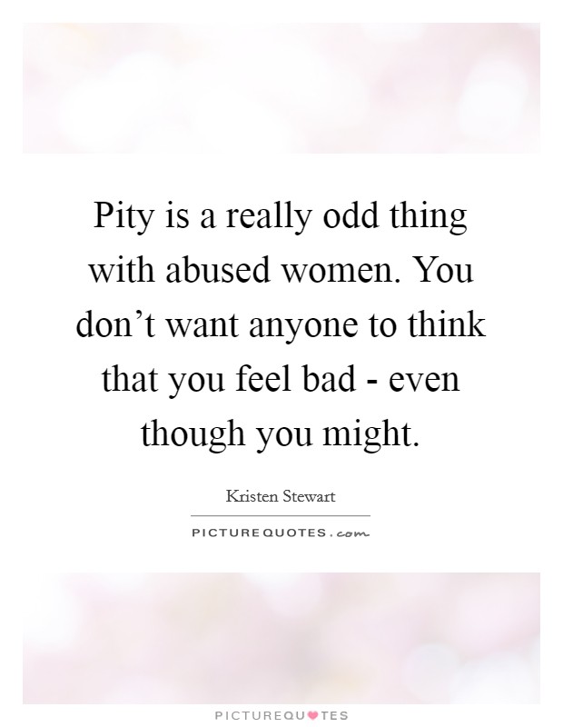 Pity is a really odd thing with abused women. You don't want anyone to think that you feel bad - even though you might. Picture Quote #1