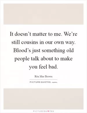It doesn’t matter to me. We’re still cousins in our own way. Blood’s just something old people talk about to make you feel bad Picture Quote #1