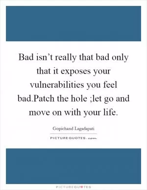 Bad isn’t really that bad only that it exposes your vulnerabilities you feel bad.Patch the hole ;let go and move on with your life Picture Quote #1