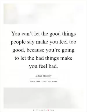 You can’t let the good things people say make you feel too good, because you’re going to let the bad things make you feel bad Picture Quote #1