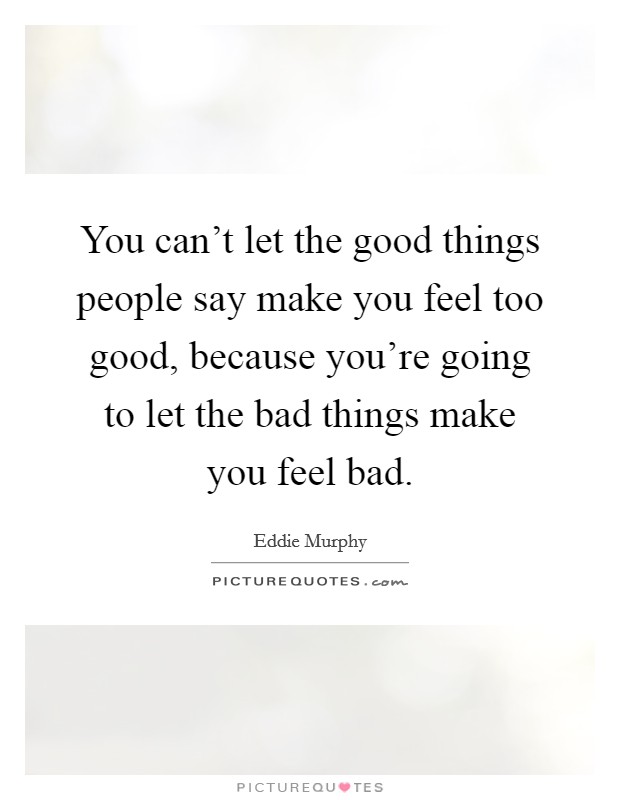 You can't let the good things people say make you feel too good, because you're going to let the bad things make you feel bad. Picture Quote #1