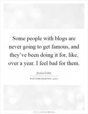 Some people with blogs are never going to get famous, and they’ve been doing it for, like, over a year. I feel bad for them Picture Quote #1