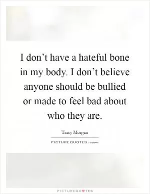 I don’t have a hateful bone in my body. I don’t believe anyone should be bullied or made to feel bad about who they are Picture Quote #1