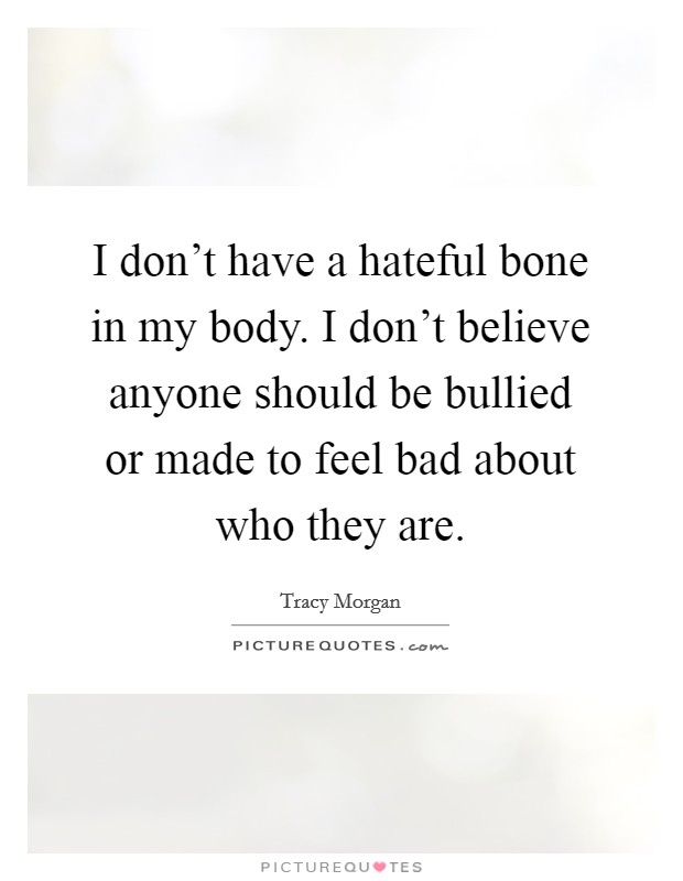 I don't have a hateful bone in my body. I don't believe anyone should be bullied or made to feel bad about who they are. Picture Quote #1