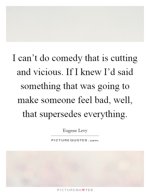 I can't do comedy that is cutting and vicious. If I knew I'd said something that was going to make someone feel bad, well, that supersedes everything. Picture Quote #1