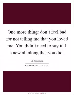 One more thing: don’t feel bad for not telling me that you loved me. You didn’t need to say it. I knew all along that you did Picture Quote #1