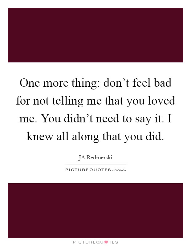 One more thing: don't feel bad for not telling me that you loved me. You didn't need to say it. I knew all along that you did. Picture Quote #1