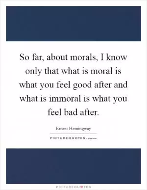 So far, about morals, I know only that what is moral is what you feel good after and what is immoral is what you feel bad after Picture Quote #1
