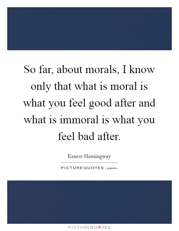 So far, about morals, I know only that what is moral is what you feel good after and what is immoral is what you feel bad after. Picture Quote #1