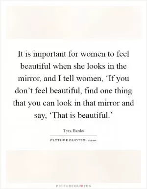 It is important for women to feel beautiful when she looks in the mirror, and I tell women, ‘If you don’t feel beautiful, find one thing that you can look in that mirror and say, ‘That is beautiful.’ Picture Quote #1
