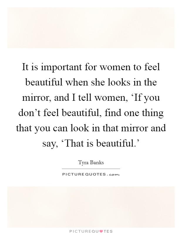 It is important for women to feel beautiful when she looks in the mirror, and I tell women, ‘If you don't feel beautiful, find one thing that you can look in that mirror and say, ‘That is beautiful.' Picture Quote #1