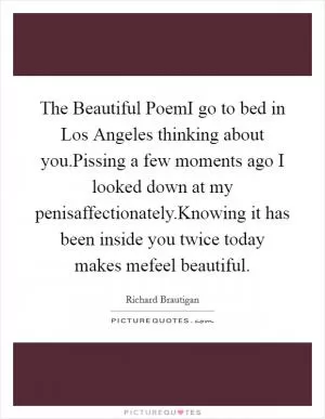The Beautiful PoemI go to bed in Los Angeles thinking about you.Pissing a few moments ago I looked down at my penisaffectionately.Knowing it has been inside you twice today makes mefeel beautiful Picture Quote #1
