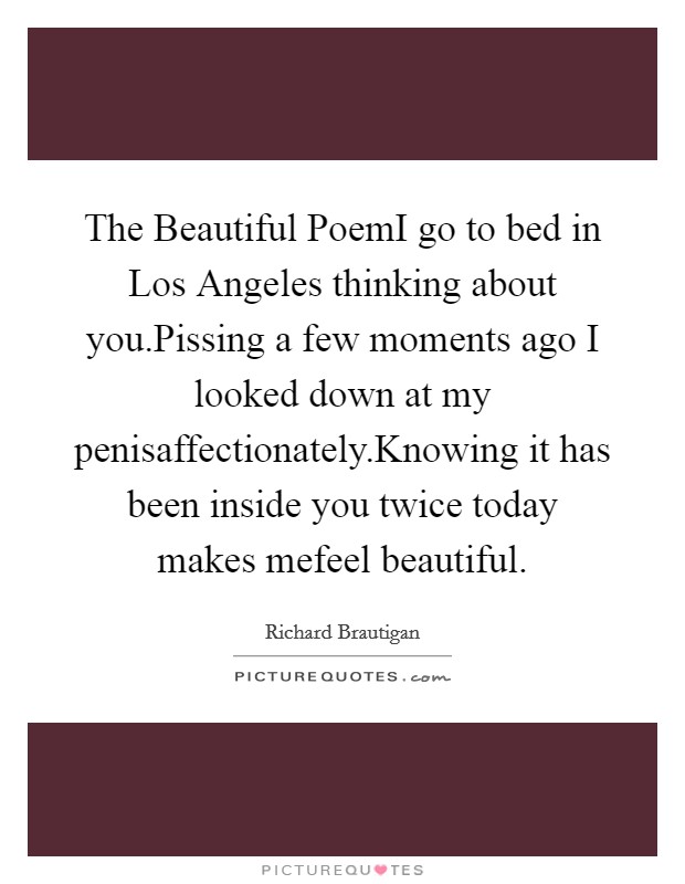 The Beautiful PoemI go to bed in Los Angeles thinking about you.Pissing a few moments ago I looked down at my penisaffectionately.Knowing it has been inside you twice today makes mefeel beautiful. Picture Quote #1