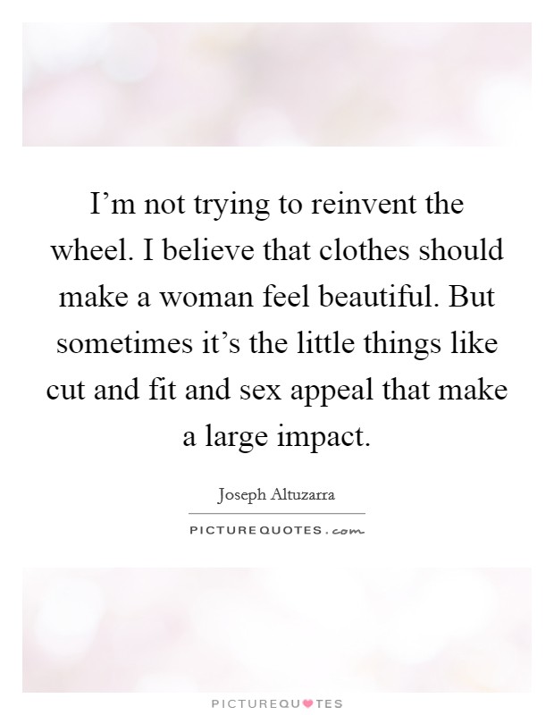 I'm not trying to reinvent the wheel. I believe that clothes should make a woman feel beautiful. But sometimes it's the little things like cut and fit and sex appeal that make a large impact. Picture Quote #1