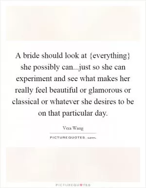 A bride should look at {everything} she possibly can...just so she can experiment and see what makes her really feel beautiful or glamorous or classical or whatever she desires to be on that particular day Picture Quote #1