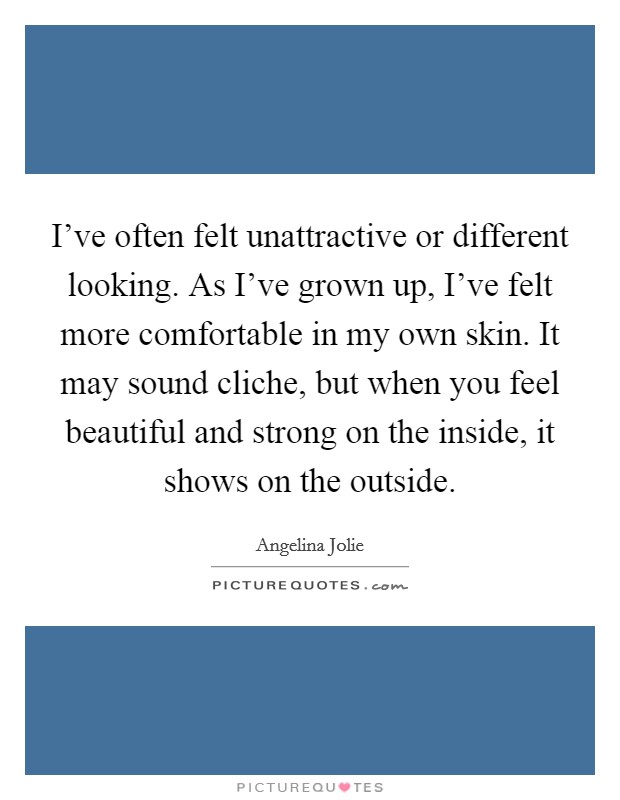 I've often felt unattractive or different looking. As I've grown up, I've felt more comfortable in my own skin. It may sound cliche, but when you feel beautiful and strong on the inside, it shows on the outside. Picture Quote #1