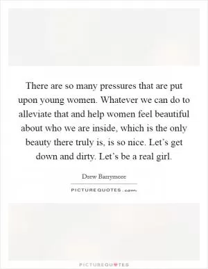 There are so many pressures that are put upon young women. Whatever we can do to alleviate that and help women feel beautiful about who we are inside, which is the only beauty there truly is, is so nice. Let’s get down and dirty. Let’s be a real girl Picture Quote #1