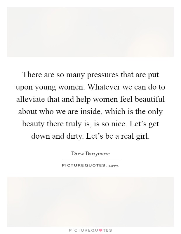 There are so many pressures that are put upon young women. Whatever we can do to alleviate that and help women feel beautiful about who we are inside, which is the only beauty there truly is, is so nice. Let's get down and dirty. Let's be a real girl. Picture Quote #1