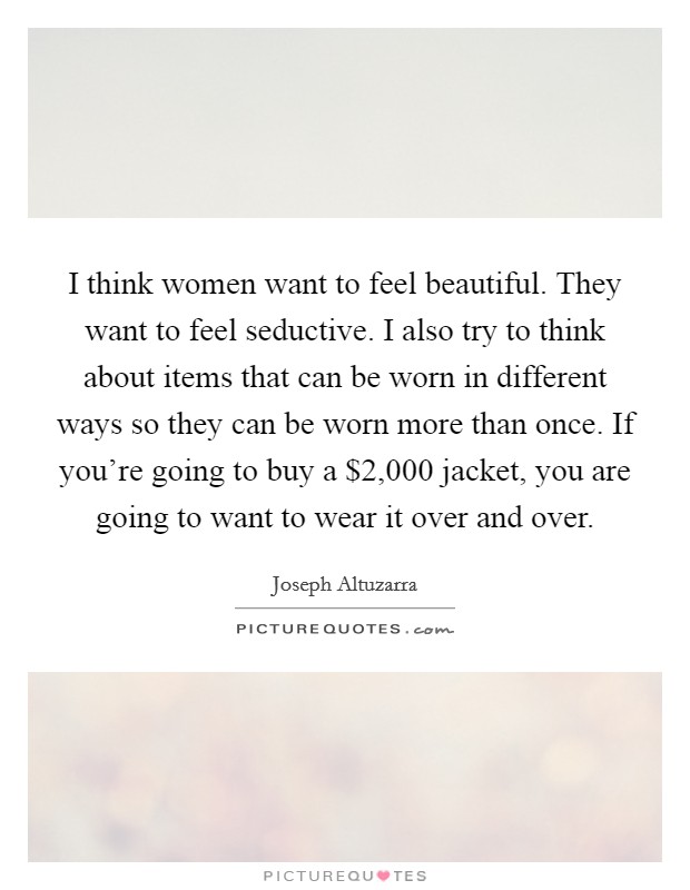 I think women want to feel beautiful. They want to feel seductive. I also try to think about items that can be worn in different ways so they can be worn more than once. If you're going to buy a $2,000 jacket, you are going to want to wear it over and over. Picture Quote #1