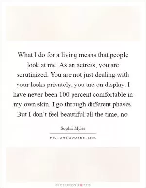 What I do for a living means that people look at me. As an actress, you are scrutinized. You are not just dealing with your looks privately, you are on display. I have never been 100 percent comfortable in my own skin. I go through different phases. But I don’t feel beautiful all the time, no Picture Quote #1