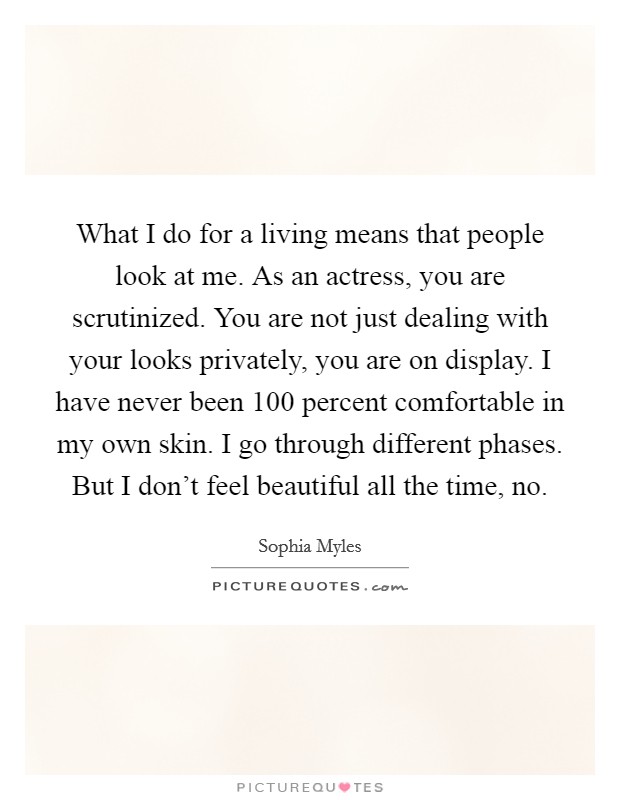 What I do for a living means that people look at me. As an actress, you are scrutinized. You are not just dealing with your looks privately, you are on display. I have never been 100 percent comfortable in my own skin. I go through different phases. But I don't feel beautiful all the time, no. Picture Quote #1
