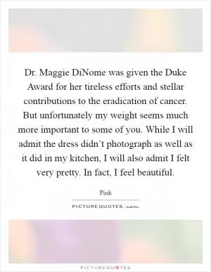 Dr. Maggie DiNome was given the Duke Award for her tireless efforts and stellar contributions to the eradication of cancer. But unfortunately my weight seems much more important to some of you. While I will admit the dress didn’t photograph as well as it did in my kitchen, I will also admit I felt very pretty. In fact, I feel beautiful Picture Quote #1