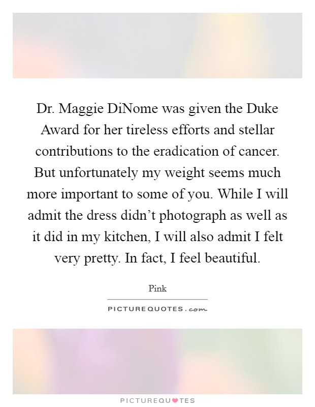 Dr. Maggie DiNome was given the Duke Award for her tireless efforts and stellar contributions to the eradication of cancer. But unfortunately my weight seems much more important to some of you. While I will admit the dress didn't photograph as well as it did in my kitchen, I will also admit I felt very pretty. In fact, I feel beautiful. Picture Quote #1