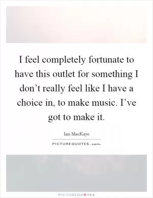 I feel completely fortunate to have this outlet for something I don’t really feel like I have a choice in, to make music. I’ve got to make it Picture Quote #1