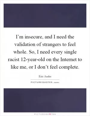 I’m insecure, and I need the validation of strangers to feel whole. So, I need every single racist 12-year-old on the Internet to like me, or I don’t feel complete Picture Quote #1