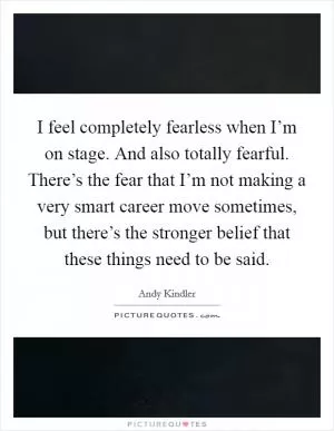 I feel completely fearless when I’m on stage. And also totally fearful. There’s the fear that I’m not making a very smart career move sometimes, but there’s the stronger belief that these things need to be said Picture Quote #1