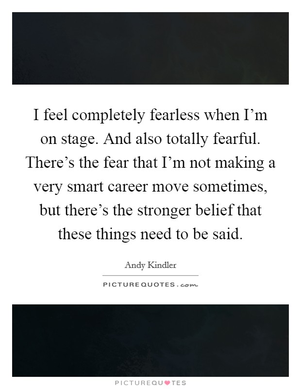 I feel completely fearless when I'm on stage. And also totally fearful. There's the fear that I'm not making a very smart career move sometimes, but there's the stronger belief that these things need to be said. Picture Quote #1
