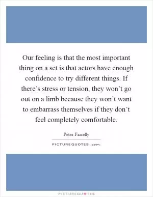Our feeling is that the most important thing on a set is that actors have enough confidence to try different things. If there’s stress or tension, they won’t go out on a limb because they won’t want to embarrass themselves if they don’t feel completely comfortable Picture Quote #1