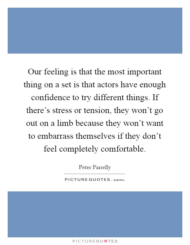 Our feeling is that the most important thing on a set is that actors have enough confidence to try different things. If there's stress or tension, they won't go out on a limb because they won't want to embarrass themselves if they don't feel completely comfortable. Picture Quote #1