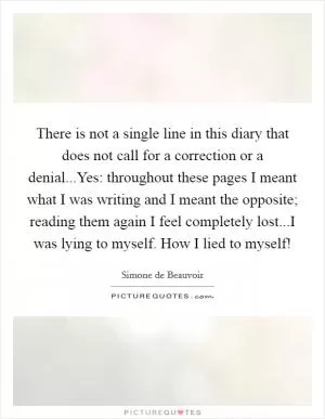 There is not a single line in this diary that does not call for a correction or a denial...Yes: throughout these pages I meant what I was writing and I meant the opposite; reading them again I feel completely lost...I was lying to myself. How I lied to myself! Picture Quote #1