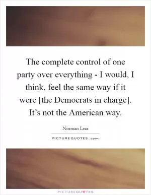 The complete control of one party over everything - I would, I think, feel the same way if it were [the Democrats in charge]. It’s not the American way Picture Quote #1