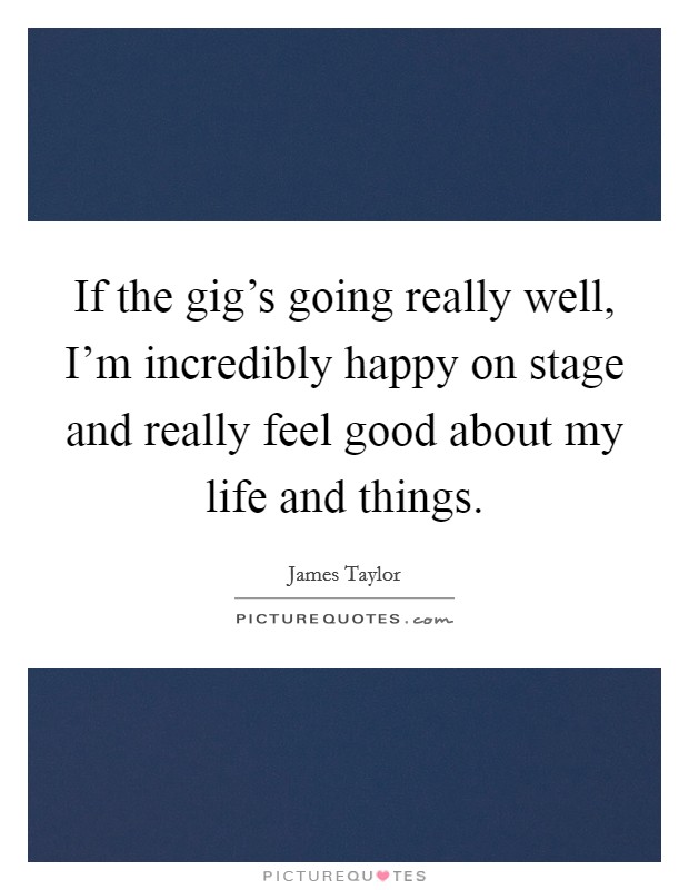 If the gig's going really well, I'm incredibly happy on stage and really feel good about my life and things. Picture Quote #1