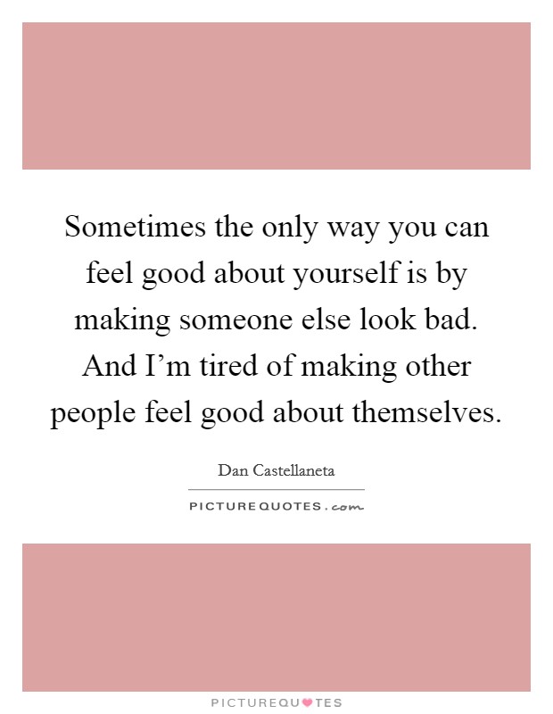 Sometimes the only way you can feel good about yourself is by making someone else look bad. And I'm tired of making other people feel good about themselves. Picture Quote #1