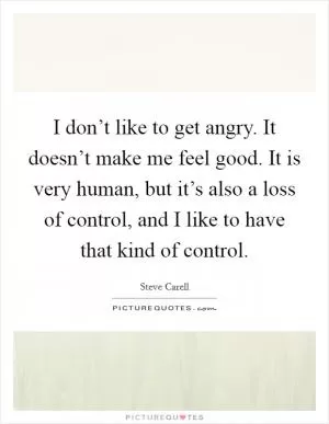 I don’t like to get angry. It doesn’t make me feel good. It is very human, but it’s also a loss of control, and I like to have that kind of control Picture Quote #1