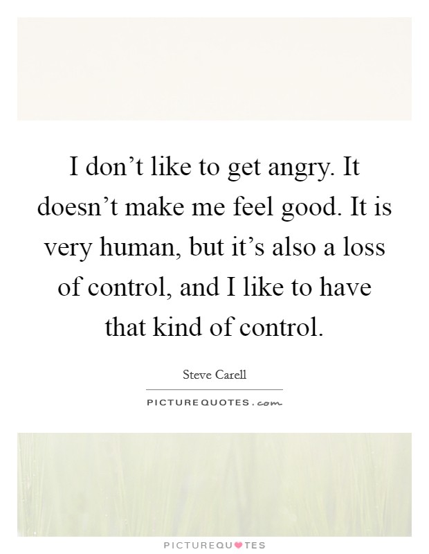 I don't like to get angry. It doesn't make me feel good. It is very human, but it's also a loss of control, and I like to have that kind of control. Picture Quote #1