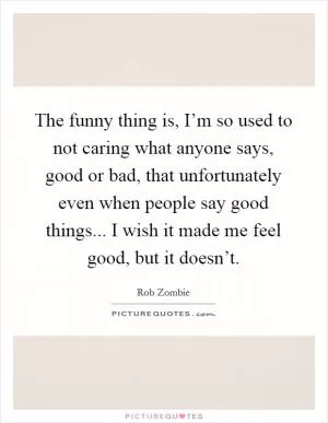 The funny thing is, I’m so used to not caring what anyone says, good or bad, that unfortunately even when people say good things... I wish it made me feel good, but it doesn’t Picture Quote #1