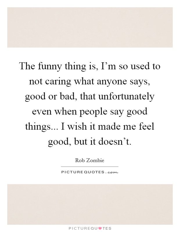 The funny thing is, I'm so used to not caring what anyone says, good or bad, that unfortunately even when people say good things... I wish it made me feel good, but it doesn't. Picture Quote #1
