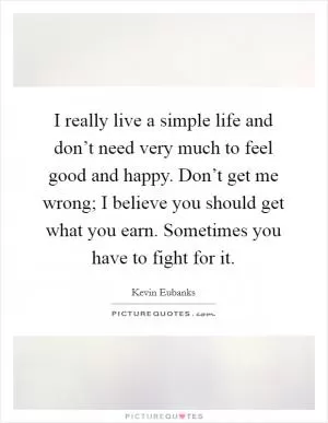 I really live a simple life and don’t need very much to feel good and happy. Don’t get me wrong; I believe you should get what you earn. Sometimes you have to fight for it Picture Quote #1