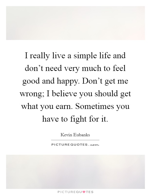 I really live a simple life and don't need very much to feel good and happy. Don't get me wrong; I believe you should get what you earn. Sometimes you have to fight for it. Picture Quote #1
